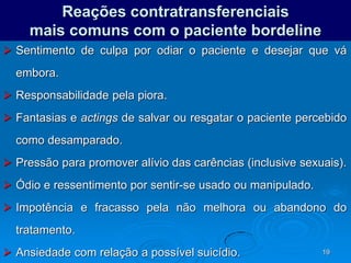 19
Reações contratransferenciais
mais comuns com o paciente bordeline
 Sentimento de culpa por odiar o paciente e desejar que vá
embora.
 Responsabilidade pela piora.
 Fantasias e actings de salvar ou resgatar o paciente percebido
como desamparado.
 Pressão para promover alívio das carências (inclusive sexuais).
 Ódio e ressentimento por sentir-se usado ou manipulado.
 Impotência e fracasso pela não melhora ou abandono do
tratamento.
 Ansiedade com relação a possível suicídio.
 