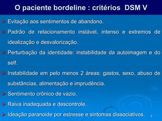 2
O paciente bordeline : critérios DSM V
 Evitação aos sentimentos de abandono.
 Padrão de relacionamento instável, intenso e extremos de
idealização e desvalorização.
 Perturbação da identidade: instabilidade da autoimagem e do
self.
 Instabilidade em pelo menos 2 áreas: gastos, sexo, abuso de
substâncias, alimentação e imprudência.
 Sentimento crônico de vazio.
 Raiva inadequada e descontrole.
 Ideação paranoide por estresse e sintomas dissociativos.
 