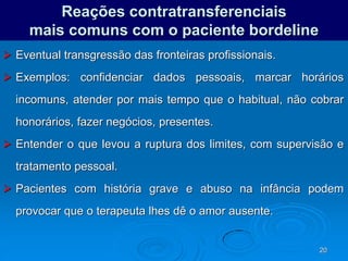 20
Reações contratransferenciais
mais comuns com o paciente bordeline
 Eventual transgressão das fronteiras profissionais.
 Exemplos: confidenciar dados pessoais, marcar horários
incomuns, atender por mais tempo que o habitual, não cobrar
honorários, fazer negócios, presentes.
 Entender o que levou a ruptura dos limites, com supervisão e
tratamento pessoal.
 Pacientes com história grave e abuso na infância podem
provocar que o terapeuta lhes dê o amor ausente.
 