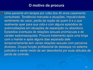 22
O motivo da procura
Uma paciente em terapia por volta dos 40 anos casamento
conturbado. Tendência marcada a atuações, impulsividade,
sentimento de vazio, perda da noção de quem é e o que
realmente quer para sua vida e com alguns episódios de
automutilações em situações de separação ou abandono.
Episódios eventuais de relações sexuais promiscuas e de
caráter sadomasoquista. Procura tratamento após uma briga
com o marido e após alguns dias separada dele
temporariamente tem várias relações sexuais com parceiros
diversos. Ocupa função profissional de destaque no sistema
judiciário e sente medo de ser descoberta por suas atitudes de
perda de controle.
 