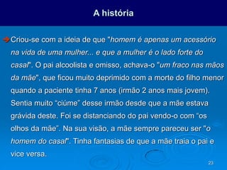 23
A história
Criou-se com a ideia de que "homem é apenas um acessório
na vida de uma mulher... e que a mulher é o lado forte do
casal". O pai alcoolista e omisso, achava-o "um fraco nas mãos
da mãe", que ficou muito deprimido com a morte do filho menor
quando a paciente tinha 7 anos (irmão 2 anos mais jovem).
Sentia muito “ciúme” desse irmão desde que a mãe estava
grávida deste. Foi se distanciando do pai vendo-o com “os
olhos da mãe”. Na sua visão, a mãe sempre pareceu ser "o
homem do casal". Tinha fantasias de que a mãe traia o pai e
vice versa.
 