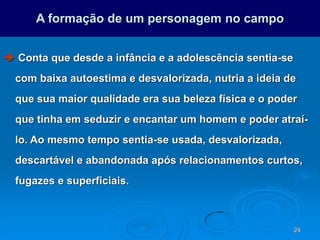 24
A formação de um personagem no campo
 Conta que desde a infância e a adolescência sentia-se
com baixa autoestima e desvalorizada, nutria a ideia de
que sua maior qualidade era sua beleza física e o poder
que tinha em seduzir e encantar um homem e poder atraí-
lo. Ao mesmo tempo sentia-se usada, desvalorizada,
descartável e abandonada após relacionamentos curtos,
fugazes e superficiais.
 