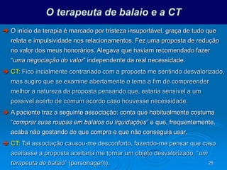 25
O terapeuta de balaio e a CT
 O início da terapia é marcado por tristeza insuportável, graça de tudo que
relata e impulsividade nos relacionamentos. Fez uma proposta de redução
no valor dos meus honorários. Alegava que haviam recomendado fazer
“uma negociação do valor” independente da real necessidade.
 CT: Fico incialmente contrariado com a proposta me sentindo desvalorizado,
mas sugiro que se examine abertamente o tema a fim de compreender
melhor a natureza da proposta pensando que, estaria sensível a um
possível acerto de comum acordo caso houvesse necessidade.
 A paciente traz a seguinte associação: conta que habitualmente costuma
“comprar suas roupas em balaios ou liquidações” e que, frequentemente,
acaba não gostando do que compra e que não conseguia usar.
 CT: Tal associação causou-me desconforto, fazendo-me pensar que caso
aceitasse a proposta aceitaria me tornar um objeto desvalorizado, “um
terapeuta de balaio” (personagem).
 