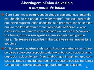26
Abordagem clínica do vazio e
o terapeuta de balaio
 Com base nesta compreensão disse à paciente, que entendia
seu desejo de me pagar “um valor menor”, mas que dentro do
que havia exposto, caso aceitasse sua proposta, ela se sentiria
mal ao me transformar em “um terapeuta de balaio” e veria
como mais um homem desvalorizado em sua vida. A paciente
fica brava, diz que sou egoísta e que só penso em ganhar
mais. Na sessões seguintes vinha cada vez mais arrumada e
sedutora.
Então passo a mostrar a ela como ficou contrariada com o que
eu disse sobre sua proposta tentando saber se eu aceitaria me
depreciar e desvalorizar. Digo também que imaginava que com
seus atributos e qualidades femininas poderia de alguma forma
compensar a desvalorização que faria do meu trabalho.
 