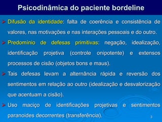 3
Psicodinâmica do paciente bordeline
 Difusão da identidade: falta de coerência e consistência de
valores, nas motivações e nas interações pessoais e do outro.
 Predomínio de defesas primitivas: negação, idealização,
identificação projetiva (controle onipotente) e extensos
processos de cisão (objetos bons e maus).
 Tais defesas levam a alternância rápida e reversão dos
sentimentos em relação ao outro (idealização e desvalorização
que acentuam a cisão).
 Uso maciço de identificações projetivas e sentimentos
paranoides decorrentes (transferência).
 