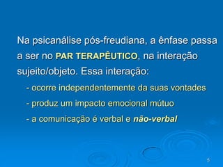 5
Na psicanálise pós-freudiana, a ênfase passa
a ser no PAR TERAPÊUTICO, na interação
sujeito/objeto. Essa interação:
- ocorre independentemente da suas vontades
- produz um impacto emocional mútuo
- a comunicação é verbal e não-verbal
 