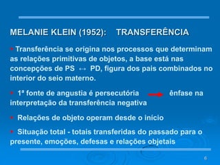 6
MELANIE KLEIN (1952): TRANSFERÊNCIA
 Transferência se origina nos processos que determinam
as relações primitivas de objetos, a base está nas
concepções de PS ↔ PD, figura dos pais combinados no
interior do seio materno.
 1ª fonte de angustia é persecutória ênfase na
interpretação da transferência negativa
 Relações de objeto operam desde o início
 Situação total - totais transferidas do passado para o
presente, emoções, defesas e relações objetais
 