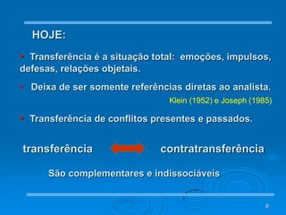 8
HOJE:
• Transferência é a situação total: emoções, impulsos,
defesas, relações objetais.
• Deixa de ser somente referências diretas ao analista.
Klein (1952) e Joseph (1985)
• Transferência de conflitos presentes e passados.
transferência contratransferência
São complementares e indissociáveis
 