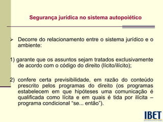 Segurança jurídica no sistema autopoiético
 Decorre do relacionamento entre o sistema jurídico e o
ambiente:
1) garante que os assuntos sejam tratados exclusivamente
de acordo com o código do direito (lícito/ilícito);
2) confere certa previsibilidade, em razão do conteúdo
prescrito pelos programas do direito (os programas
estabelecem em que hipóteses uma comunicação é
qualificada como lícita e em quais é tida por ilícita –
programa condicional “se... então”).
 