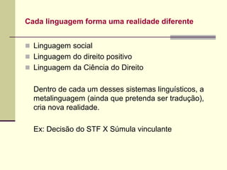 Cada linguagem forma uma realidade diferente
 Linguagem social
 Linguagem do direito positivo
 Linguagem da Ciência do Direito
Dentro de cada um desses sistemas linguísticos, a
metalinguagem (ainda que pretenda ser tradução),
cria nova realidade.
Ex: Decisão do STF X Súmula vinculante
 