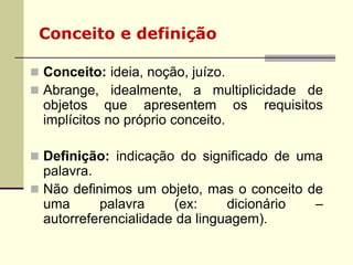 Conceito e definição
 Conceito: ideia, noção, juízo.
 Abrange, idealmente, a multiplicidade de
objetos que apresentem os requisitos
implícitos no próprio conceito.
 Definição: indicação do significado de uma
palavra.
 Não definimos um objeto, mas o conceito de
uma palavra (ex: dicionário –
autorreferencialidade da linguagem).
 