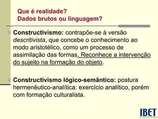 Que é realidade?
Dados brutos ou linguagem?
 Constructivismo: contrapõe-se à versão
descritivista, que concebe o conhecimento ao
modo aristotélico, como um processo de
assimilação das formas. Reconhece a intervenção
do sujeito na formação do objeto.
 Constructivismo lógico-semântico: postura
hermenêutico-analítica: exercício analítico, porém
com formação culturalista.
 