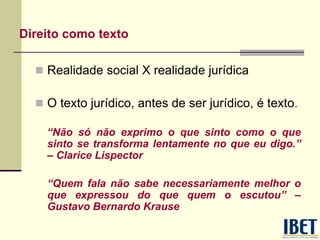 Direito como texto
 Realidade social X realidade jurídica
 O texto jurídico, antes de ser jurídico, é texto.
“Não só não exprimo o que sinto como o que
sinto se transforma lentamente no que eu digo.”
– Clarice Lispector
“Quem fala não sabe necessariamente melhor o
que expressou do que quem o escutou” –
Gustavo Bernardo Krause
 