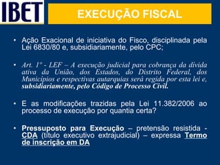 EXECUÇÃO FISCAL 
• Ação Exacional de iniciativa do Fisco, disciplinada pela 
Lei 6830/80 e, subsidiariamente, pelo CPC; 
•...