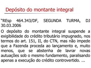 Depósito do montante integral 
“REsp 464.343/DF, SEGUNDA TURMA, DJ 
30.03.2006 
O depósito do montante integral suspende a 
exigibilidade do crédito tributário impugnado, nos 
termos do art. 151, II, do CTN, mas não impede 
que a Fazenda proceda ao lançamento e, muito 
menos, que se abstenha de lavrar novas 
autuações sob o mesmo fundamento, paralisando 
apenas a execução do crédito controvertido. ... 
 