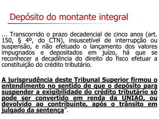 Depósito do montante integral 
... Transcorrido o prazo decadencial de cinco anos (art. 
150, § 4º, do CTN), insuscetível de interrupção ou 
suspensão, e não efetuado o lançamento dos valores 
impugnados e depositados em juízo, há que se 
reconhecer a decadência do direito do fisco efetuar a 
constituição do crédito tributário. 
A jurisprudência deste Tribunal Superior firmou o 
entendimento no sentido de que o depósito para 
suspender a exigibilidade do crédito tributário só 
pode ser convertido em renda da UNIÃO, ou 
devolvido ao contribuinte, após o trânsito em 
julgado da sentença”. 
 