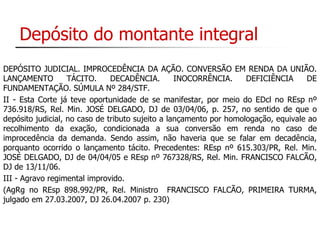 Depósito do montante integral 
DEPÓSITO JUDICIAL. IMPROCEDÊNCIA DA AÇÃO. CONVERSÃO EM RENDA DA UNIÃO. 
LANÇAMENTO TÁCITO. DECADÊNCIA. INOCORRÊNCIA. DEFICIÊNCIA DE 
FUNDAMENTAÇÃO. SÚMULA Nº 284/STF. 
II - Esta Corte já teve oportunidade de se manifestar, por meio do EDcl no REsp nº 
736.918/RS, Rel. Min. JOSÉ DELGADO, DJ de 03/04/06, p. 257, no sentido de que o 
depósito judicial, no caso de tributo sujeito a lançamento por homologação, equivale ao 
recolhimento da exação, condicionada a sua conversão em renda no caso de 
improcedência da demanda. Sendo assim, não haveria que se falar em decadência, 
porquanto ocorrido o lançamento tácito. Precedentes: REsp nº 615.303/PR, Rel. Min. 
JOSÉ DELGADO, DJ de 04/04/05 e REsp nº 767328/RS, Rel. Min. FRANCISCO FALCÃO, 
DJ de 13/11/06. 
III - Agravo regimental improvido. 
(AgRg no REsp 898.992/PR, Rel. Ministro FRANCISCO FALCÃO, PRIMEIRA TURMA, 
julgado em 27.03.2007, DJ 26.04.2007 p. 230) 
 