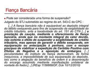 Fiança Bancária 
 Pode ser considerada uma forma de suspensão? 
Julgado do STJ submetido ao regime do art. 543-C do CPC : 
[...] A fiança bancária não é equiparável ao depósito integral 
do débito exequendo para fins de suspensão da exigibilidade do 
crédito tributário, ante a taxatividade do art. 151 do CTN [...] a 
prestação de caução, mediante o oferecimento de fiança 
bancária, ainda que no montante integral do valor devido, 
não ostenta o efeito de suspender a exigibilidade do crédito 
tributário, mas apenas de garantir o débito exequendo, em 
equiparação ou antecipação à penhora, com o escopo 
precípuo de viabilizar a expedição de Certidão Positiva com 
Efeitos de Negativa e a oposição de embargos. [...] 
peculiaridades do instituto da fiança demonstram, de forma 
inequívoca, a impossibilidade de sua equiparação ao depósito, 
tais como a alegação do benefício de ordem e a desoneração 
do encargo assumido mediante manifestação unilateral de 
vontade do fiador,[...] (REsp 1156668/DF, DJe 10/12/2010) 
 