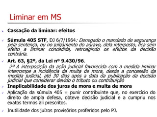 Liminar em MS 
 Cassação da liminar: efeitos 
 Súmula 405 STF, DJ 6/7/1964: Denegado o mandado de segurança 
pela sentença, ou no julgamento do agravo, dela interposto, fica sem 
efeito a liminar concedida, retroagindo os efeitos da decisão 
contrária. 
 Art. 63, §2º, da Lei nº 9.430/96. 
2º A interposição da ação judicial favorecida com a medida liminar 
interrompe a incidência da multa de mora, desde a concessão da 
medida judicial, até 30 dias após a data da publicação da decisão 
judicial que considerar devido o tributo ou contribuição 
 Inaplicabilidade dos juros de mora e multa de mora 
 Aplicação da súmula 405 = punir contribuinte que, no exercício do 
direito de ampla defesa, obteve decisão judicial e a cumpriu nos 
exatos termos ali prescritos. 
 Inutilidade dos juízos provisórios proferidos pelo PJ. 
 