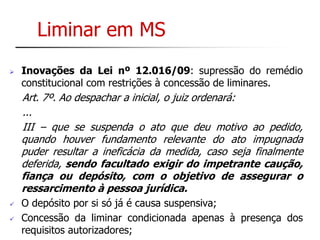 Liminar em MS 
 Inovações da Lei nº 12.016/09: supressão do remédio 
constitucional com restrições à concessão de liminares. 
Art. 7º. Ao despachar a inicial, o juiz ordenará: 
... 
III – que se suspenda o ato que deu motivo ao pedido, 
quando houver fundamento relevante do ato impugnada 
puder resultar a ineficácia da medida, caso seja finalmente 
deferida, sendo facultado exigir do impetrante caução, 
fiança ou depósito, com o objetivo de assegurar o 
ressarcimento à pessoa jurídica. 
 O depósito por si só já é causa suspensiva; 
 Concessão da liminar condicionada apenas à presença dos 
requisitos autorizadores; 
 