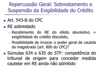 Repercussão Geral: Sobrestamento e 
Suspensão da Exigibilidade do Crédito 
 Art. 543-B do CPC 
 RE sobrestado 
 Recebimento do RE do efeito devolutivo = 
exigibilidade do crédito discutido; 
 Possibilidade de invocar o poder geral de cautela 
do magistrado (art. 800 do CPC)? 
 Súmulas 634 e 635 do STF: competência do 
tribunal de origem para conceder medida 
cautelar em RE ainda não admitido 
 