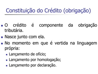 Constituição do Crédito (obrigação) 
 O crédito é componente da obrigação 
tributária. 
 Nasce junto com ela. 
 No momento em que é vertida na linguagem 
própria: 
 Lançamento de ofício; 
 Lançamento por homologação; 
 Lançamento por declaração. 
 