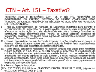 CTN – Art. 151 – Taxativo? 
PROCESSO CIVIL E TRIBUTÁRIO. ART. 151, V, DO CTN. SUSPENSÃO DA 
EXIGIBILIDADE DO CRÉDITO. SENTENÇA DE MÉRITO CONFIRMADA PELO 
TRIBUNAL DE JUSTIÇA. PENDÊNCIA DE RECURSO AO QUAL NÃO FOI AGREGADO 
EFEITO SUSPENSIVO. 
I - Trata-se, originariamente, de Mandado de Segurança impetrado para garantir o 
reconhecimento da suspensão de suposto crédito tributário, cuja exigibilidade foi 
afastada em outra ação de cunho declaratório em que a sentença favorável ao 
contribuinte restou confirmada pelo Tribunal de Justiça Estadual, pendente de 
julgamento, consoante consta dos autos, agravo de instrumento em trâmite perante 
o Colendo Supremo Tribunal Federal. 
II - Houve necessidade da ora Recorrida impetrar a ação mandamental porque a 
Fazenda Pública Estadual optou pela constituição de crédito fiscal absolutamente 
inexigível em face das circunstâncias retromencionadas. 
III - Com efeito, consoante ressaltado no parecer lançado nos autos pelo Ministério 
Público Federal, se o art. 151, V, do CTN autoriza a suspensão da exigibilidade do 
crédito tributário ante o deferimento de medida liminar ou concessão de tutela 
antecipada "em outras espécies de ação judicial.", e estas medidas revestem-se de 
absoluta precariedade, maior razão ainda para se suspender a exigência do suposto 
crédito em face de sentença definitiva confirmada pela Corte ad quem, que afastou a 
legalidade da imposição fiscal. 
IV - Recurso Especial improvido. 
(REsp 730.655/RS, Rel. Ministro FRANCISCO FALCÃO, PRIMEIRA TURMA, julgado em 
07.02.2006, DJ 06.03.2006 p. 210) 
 