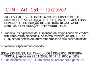 CTN – Art. 151 – Taxativo? 
PROCESSUAL CIVIL E TRIBUTÁRIO. RECURSO ESPECIAL. 
MANDADO DE SEGURANÇA. FUNDO DE PARTICIPAÇÃO DOS 
MUNICÍPIOS. EXPEDIÇÃO DE CERTIDÃO NEGATIVA DE 
DÉBITOS. COMPENSAÇÃO. IMPOSSIBILIDADE. 
4. Todavia, as hipóteses de suspensão da exigibilidade do crédito 
tributário estão elencadas, de forma taxativa, no art. 151 do 
CTN, sendo defeso ao intérprete ampliar a sua previsibilidade. 
5. Recurso especial não-provido. 
(REsp 850.332/SP, Rel. Ministro JOSÉ DELGADO, PRIMEIRA 
TURMA, julgado em 21.11.2006, DJ 14.12.2006 p. 303) 
* E na hipótese de RE/STF em casos de repercussão geral ??? 
 