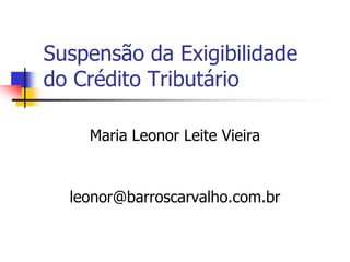 Suspensão da Exigibilidade 
do Crédito Tributário 
Maria Leonor Leite Vieira 
leonor@barroscarvalho.com.br 
 