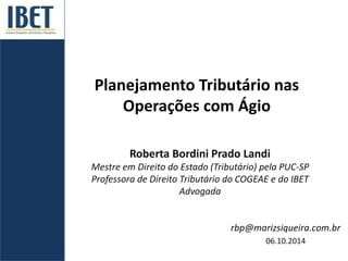 Planejamento Tributário nas 
Operações com Ágio 
Roberta Bordini Prado Landi 
Mestre em Direito do Estado (Tributário) pela PUC-SP 
Professora de Direito Tributário do COGEAE e do IBET 
Advogada 
rbp@marizsiqueira.com.br 
06.10.2014 
 