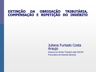 EXTINÇÃO DA OBRIGAÇÃO TRIBUTÁRIA, 
COMPENSAÇÃO E REPETIÇÃO DO INDÉBITO 
Juliana Furtado Costa 
Araujo 
Doutora em Direito Tributário pela PUC/SP. 
Procuradora da Fazenda Nacional. 
 