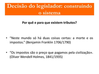 Decisão do legislador: construindo 
o sistema 
Por quê e para que existem tributos? 
• “Neste mundo só há duas coisas certas: a morte e os 
impostos.” (Benjamin Franklin 1706/1790) 
• “Os impostos são o preço que pagamos pela civilização». 
(OliverWendell Holmes, 1841/1935) 
 