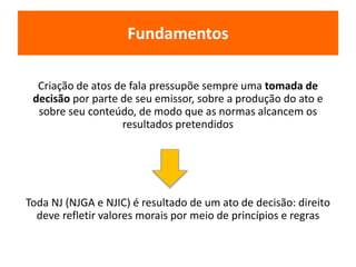 Fundamentos 
Criação de atos de fala pressupõe sempre uma tomada de 
decisão por parte de seu emissor, sobre a produção do ato e 
sobre seu conteúdo, de modo que as normas alcancem os 
resultados pretendidos 
Toda NJ (NJGA e NJIC) é resultado de um ato de decisão: direito 
deve refletir valores morais por meio de princípios e regras 
 