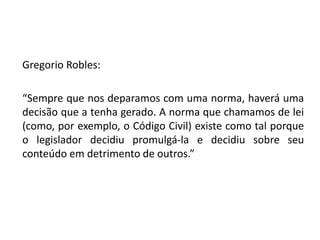 Gregorio Robles: 
“Sempre que nos deparamos com uma norma, haverá uma 
decisão que a tenha gerado. A norma que chamamos de lei 
(como, por exemplo, o Código Civil) existe como tal porque 
o legislador decidiu promulgá-la e decidiu sobre seu 
conteúdo em detrimento de outros.” 
 