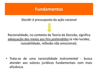 Fundamentos 
Decidir é pressuposto da ação racional 
Racionalidade, no contexto da Teoria da Decisão, significa 
adequação dos meios aos fins pretendidos (e não lucidez, 
razoabilidade, reflexão não emocional). 
• Trata-se de uma racionalidade instrumental - busca 
atender aos valores jurídicos fundamentais com mais 
eficiência 
 