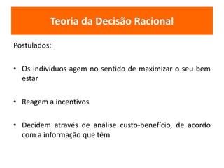 Teoria da Decisão Racional 
Postulados: 
• Os indivíduos agem no sentido de maximizar o seu bem 
estar 
• Reagem a incentivos 
• Decidem através de análise custo-benefício, de acordo 
com a informação que têm 
 