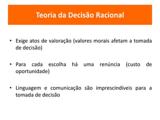 Teoria da Decisão Racional 
• Exige atos de valoração (valores morais afetam a tomada 
de decisão) 
• Para cada escolha há uma renúncia (custo de 
oportunidade) 
• Linguagem e comunicação são imprescindíveis para a 
tomada de decisão 
 