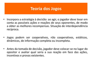 Teoria dos Jogos 
• Incorpora a estratégia à decisão: ao agir, o jogador deve levar em 
conta as possíveis ações e reações de seus oponentes, de modo 
a obter as melhores recompensas. Situação de interdependência 
recíproca. 
• Jogos podem ser cooperativos, não cooperativos, estáticos, 
dinâmicos, de informação completa ou incompleta. 
• Antes da tomada de decisão, jogador deve colocar-se no lugar do 
opositor e avaliar qual seria a sua reação em face das ações, 
incentivos e provas existentes. 
 