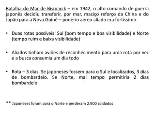 Batalha do Mar de Bismarck – em 1942, o alto comando de guerra 
japonês decidiu transferir, por mar, maciço reforço da China e do 
Japão para a Nova Guiné – poderio aéreo aliado era fortíssimo. 
• Duas rotas possíveis: Sul (bom tempo e boa visibilidade) e Norte 
(tempo ruim e baixa visibilidade) 
• Aliados tinham aviões de reconhecimento para uma rota por vez 
e a busca consumia um dia todo 
• Rota – 3 dias. Se japoneses fossem para o Sul e localizados, 3 dias 
de bombardeio. Se Norte, mal tempo permitiria 2 dias 
bombardeio. 
** Japoneses foram para o Norte e perderam 2.900 soldados 
 