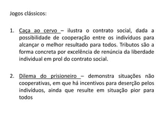 Jogos clássicos: 
1. Caça ao cervo – ilustra o contrato social, dada a 
possibilidade de cooperação entre os indivíduos para 
alcançar o melhor resultado para todos. Tributos são a 
forma concreta por excelência de renúncia da liberdade 
individual em prol do contrato social. 
2. Dilema do prisioneiro – demonstra situações não 
cooperativas, em que há incentivos para deserção pelos 
indivíduos, ainda que resulte em situação pior para 
todos 
 