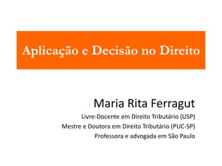 Aplicação e Decisão no Direito 
Maria Rita Ferragut 
Livre-Docente em Direito Tributário (USP) 
Mestre e Doutora em Direito Tributário (PUC-SP) 
Professora e advogada em São Paulo 
 