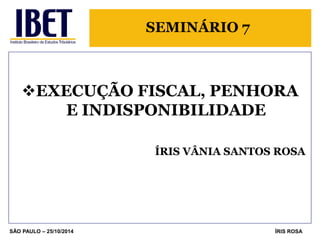 SEMINÁRIO 7 
EXECUÇÃO FISCAL, PENHORA E INDISPONIBILIDADE 
ÍRIS VÂNIA SANTOS ROSA 
SÃO PAULO – 25/10/2014 
ÍRIS ROSA  
