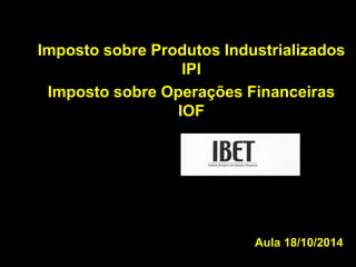 Imposto sobre Produtos Industrializados 
Aula 18/10/2014 
IPI 
Imposto sobre Operações Financeiras 
IOF 
 