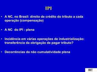 IPI 
• A NC, no Brasil: direito de crédito do tributo a cada 
operação (compensação) 
• A NC do IPI : plena 
• Incidência em várias operações de industrialização: 
transferência da obrigação de pagar tributo? 
• Decorrências da não cumulatividade plena 
 