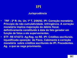 IPI 
Jurisprudência 
• TRF - 2ª R- Ac. Un. 1ª T, 2/06/92, IPI: Correção monetária. 
Princípio da não cumulatividade. Infringência. A correção 
monetária implica majoração do débito fiscal, 
definitivamente constituído à data do fato gerador em 
função de fatos a ele supervenientes. 
• STF- RE 674272: Ag.Reg. no RE. IPI: Créditos escriturais. 
Injustificada oposição do Fisco. Cabimento à correção 
monetária sobre créditos escriturais de IPI. Precedentes. 
Ag. a que se nega provimento. 
 
