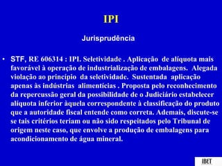 IPI 
Jurisprudência 
• STF, RE 606314 : IPI. Seletividade . Aplicação de alíquota mais 
favorável à operação de industrialização de embalagens. Alegada 
violação ao princípio da seletividade. Sustentada aplicação 
apenas às indústrias alimentícias . Proposta pelo reconhecimento 
da repercussão geral da possibilidade de o Judiciário estabelecer 
alíquota inferior àquela correspondente à classificação do produto 
que a autoridade fiscal entende como correta. Ademais, discute-se 
se tais critérios teriam ou não sido respeitados pelo Tribunal de 
origem neste caso, que envolve a produção de embalagens para 
acondicionamento de água mineral. 
 