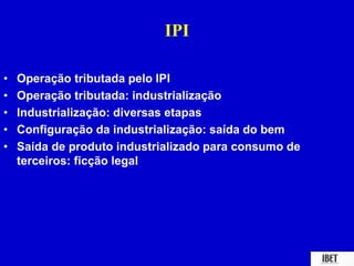 IPI 
• Operação tributada pelo IPI 
• Operação tributada: industrialização 
• Industrialização: diversas etapas 
• Configuração da industrialização: saída do bem 
• Saída de produto industrializado para consumo de 
terceiros: ficção legal 
 