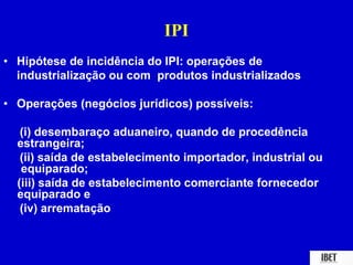 IPI 
• Hipótese de incidência do IPI: operações de 
industrialização ou com produtos industrializados 
• Operações (negócios jurídicos) possíveis: 
(i) desembaraço aduaneiro, quando de procedência 
estrangeira; 
(ii) saída de estabelecimento importador, industrial ou 
equiparado; 
(iii) saída de estabelecimento comerciante fornecedor 
equiparado e 
(iv) arrematação 
 