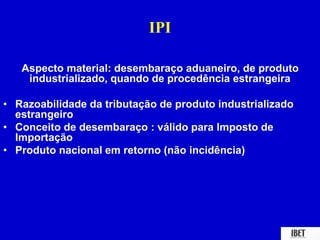 IPI 
Aspecto material: desembaraço aduaneiro, de produto 
industrializado, quando de procedência estrangeira 
• Razoabilidade da tributação de produto industrializado 
estrangeiro 
• Conceito de desembaraço : válido para Imposto de 
Importação 
• Produto nacional em retorno (não incidência) 
 
