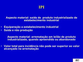 IPI 
Aspecto material: saída de produto industrializado de 
estabelecimento industrial 
• Equiparação a estabelecimento industrial 
• Saída e não produção 
Aspecto material: arrematação em leilão de produto 
industrializado, quando apreendido ou abandonado 
• Valor total para incidência não pode ser superior ao valor 
alcançado na arrematação 
 